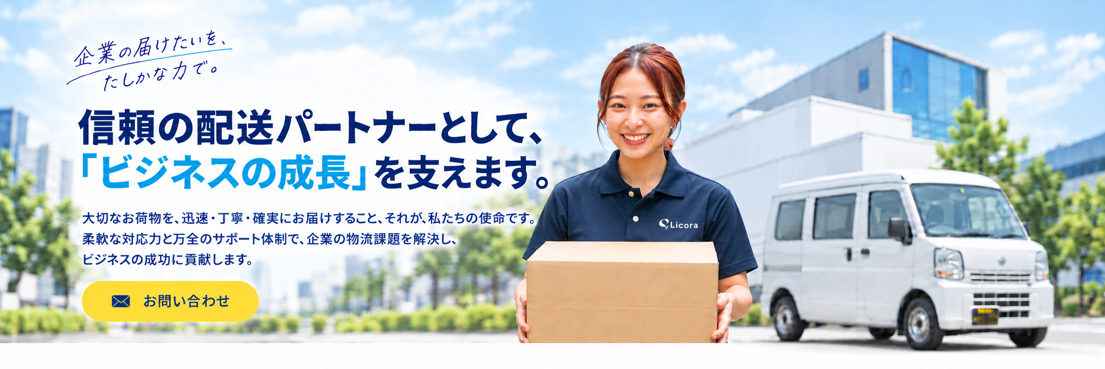 企業の届けたいを、たしかな力で。信頼の配送パートナーとして、『ビジネスの成長』を支えます。大切なお荷物を、迅速・丁寧・確実にお届けすること。それが、私たちの使命です。柔軟な対応力と万全のサポート体制で、企業の物流課題を解決し、ビジネスの成功に貢献します。お問い合わせ。